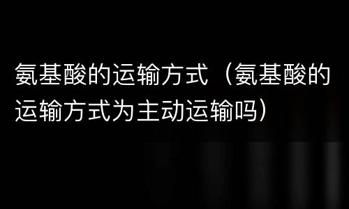 氨基酸的运输方式（氨基酸的运输方式为主动运输吗）