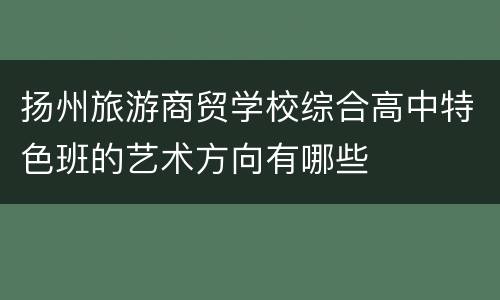 扬州旅游商贸学校综合高中特色班的艺术方向有哪些