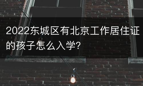 2022东城区有北京工作居住证的孩子怎么入学？