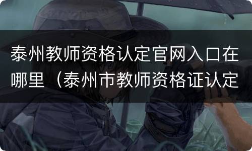 泰州教师资格认定官网入口在哪里（泰州市教师资格证认定公告）