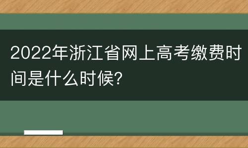 2022年浙江省网上高考缴费时间是什么时候？