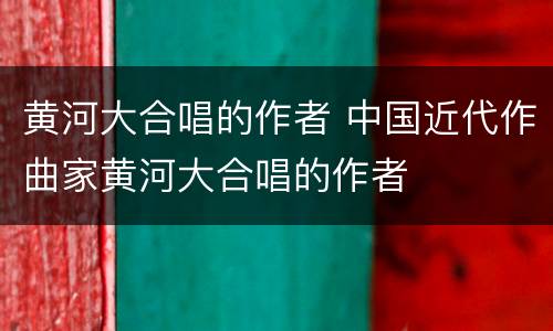 黄河大合唱的作者 中国近代作曲家黄河大合唱的作者