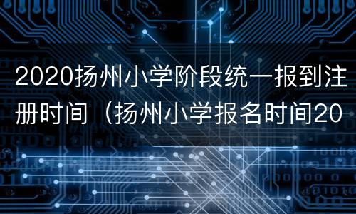 2020扬州小学阶段统一报到注册时间（扬州小学报名时间2021具体时间）