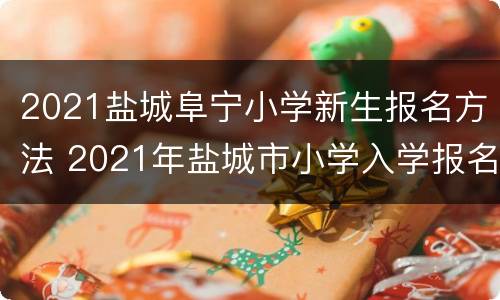 2021盐城阜宁小学新生报名方法 2021年盐城市小学入学报名时间