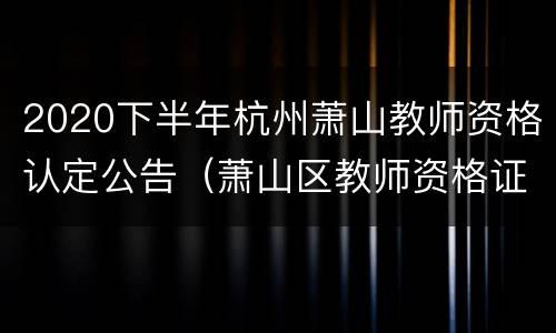 2020下半年杭州萧山教师资格认定公告（萧山区教师资格证）