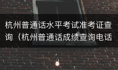 杭州普通话水平考试准考证查询（杭州普通话成绩查询电话）