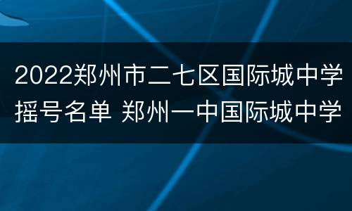 2022郑州市二七区国际城中学摇号名单 郑州一中国际城中学摇号