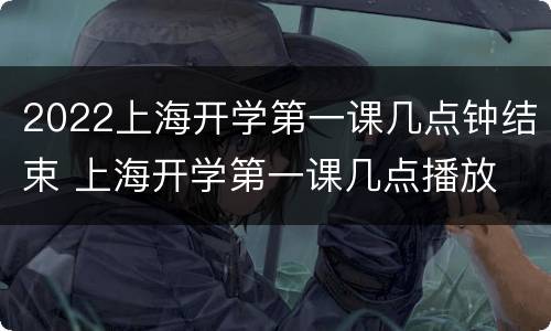 2022上海开学第一课几点钟结束 上海开学第一课几点播放