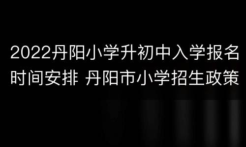 2022丹阳小学升初中入学报名时间安排 丹阳市小学招生政策