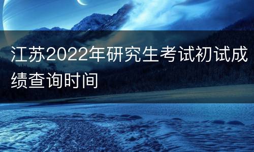 江苏2022年研究生考试初试成绩查询时间