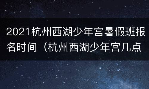 2021杭州西湖少年宫暑假班报名时间（杭州西湖少年宫几点关门）