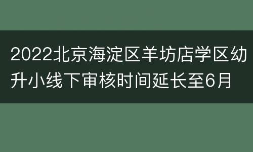 2022北京海淀区羊坊店学区幼升小线下审核时间延长至6月