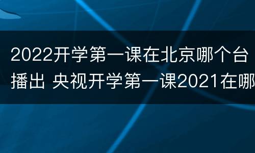 2022开学第一课在北京哪个台播出 央视开学第一课2021在哪个台播出