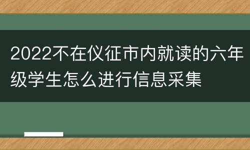 2022不在仪征市内就读的六年级学生怎么进行信息采集