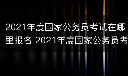 2021年度国家公务员考试在哪里报名 2021年度国家公务员考试在哪里报名呢