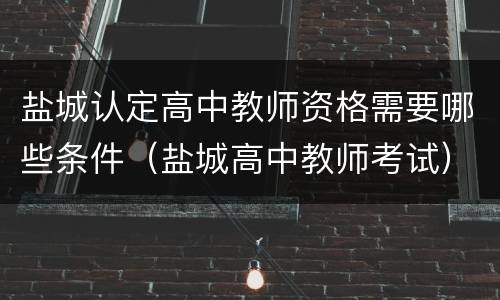 盐城认定高中教师资格需要哪些条件（盐城高中教师考试）