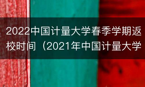 2022中国计量大学春季学期返校时间（2021年中国计量大学什么时候放暑假）