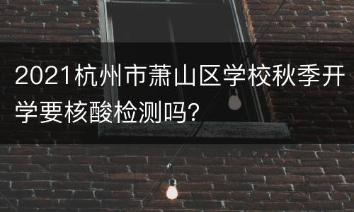 2021杭州市萧山区学校秋季开学要核酸检测吗？