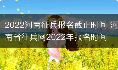 2022河南征兵报名截止时间 河南省征兵网2022年报名时间