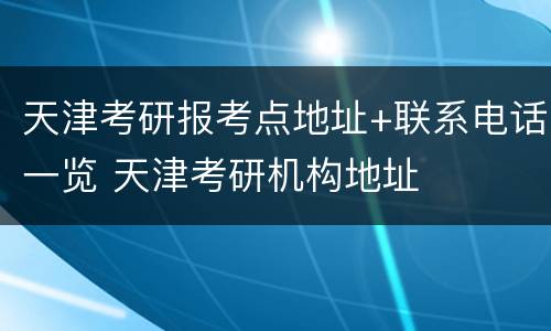 天津考研报考点地址+联系电话一览 天津考研机构地址