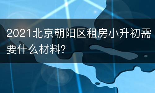 2021北京朝阳区租房小升初需要什么材料？