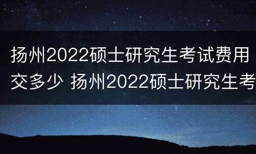 扬州2022硕士研究生考试费用交多少 扬州2022硕士研究生考试费用交多少呢