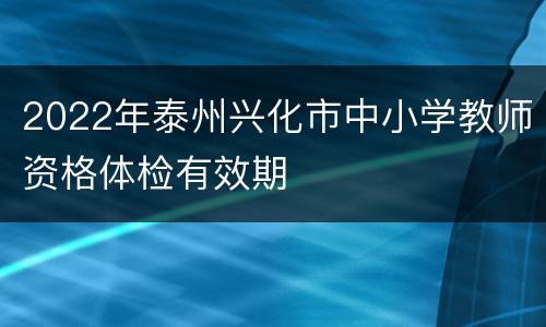 2022年泰州兴化市中小学教师资格体检有效期