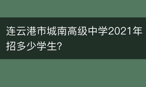 连云港市城南高级中学2021年招多少学生？