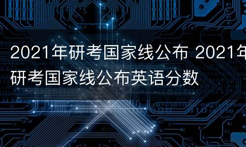 2021年研考国家线公布 2021年研考国家线公布英语分数