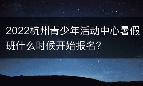 2022杭州青少年活动中心暑假班什么时候开始报名?