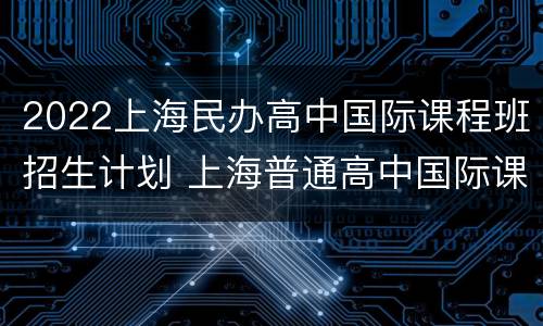 2022上海民办高中国际课程班招生计划 上海普通高中国际课程班