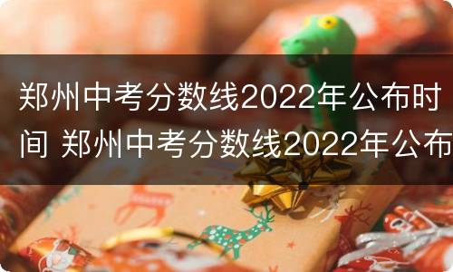 郑州中考分数线2022年公布时间 郑州中考分数线2022年公布时间表