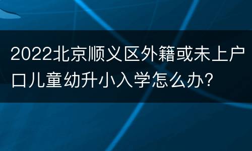 2022北京顺义区外籍或未上户口儿童幼升小入学怎么办?