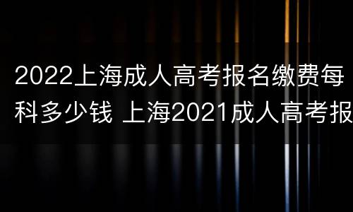 2022上海成人高考报名缴费每科多少钱 上海2021成人高考报名时间