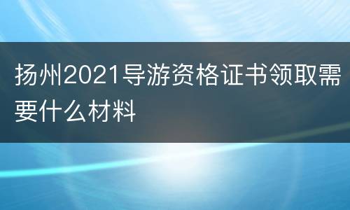 扬州2021导游资格证书领取需要什么材料