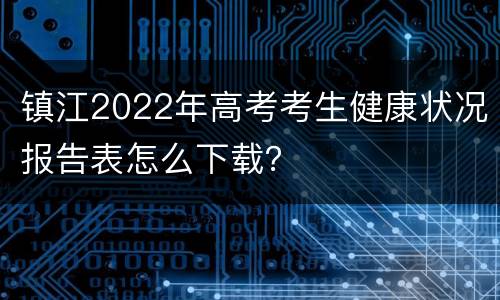 镇江2022年高考考生健康状况报告表怎么下载？