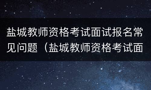 盐城教师资格考试面试报名常见问题（盐城教师资格考试面试报名常见问题及答案）