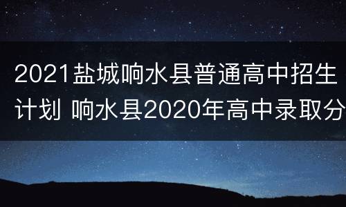 2021盐城响水县普通高中招生计划 响水县2020年高中录取分数是多少