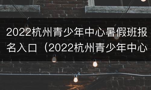 2022杭州青少年中心暑假班报名入口（2022杭州青少年中心暑假班报名入口在哪）