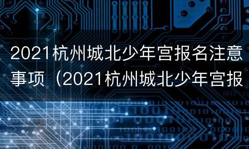 2021杭州城北少年宫报名注意事项（2021杭州城北少年宫报名注意事项是什么）