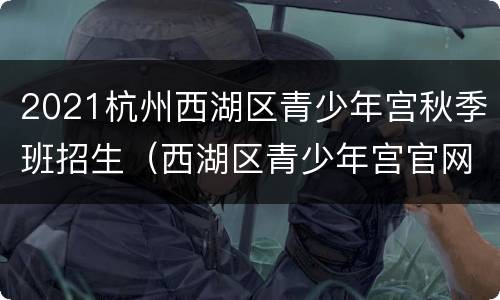 2021杭州西湖区青少年宫秋季班招生（西湖区青少年宫官网报名）