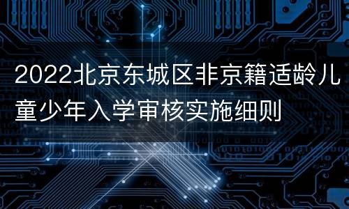 2022北京东城区非京籍适龄儿童少年入学审核实施细则