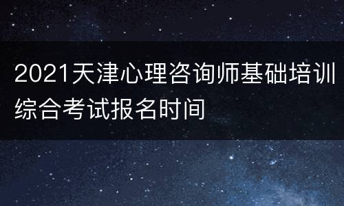 2021天津心理咨询师基础培训综合考试报名时间