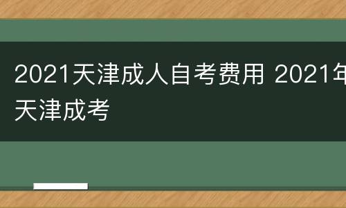 2021天津成人自考费用 2021年天津成考