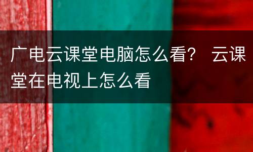 广电云课堂电脑怎么看？ 云课堂在电视上怎么看