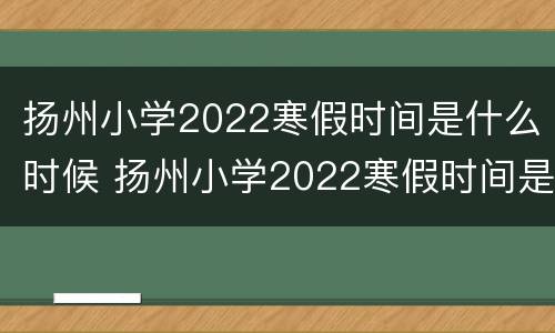 扬州小学2022寒假时间是什么时候 扬州小学2022寒假时间是什么时候开始