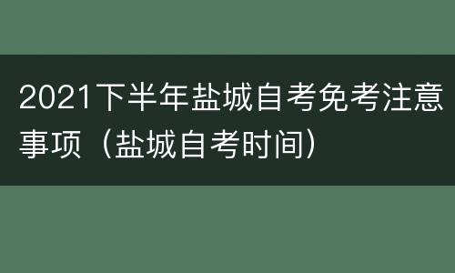 2021下半年盐城自考免考注意事项（盐城自考时间）