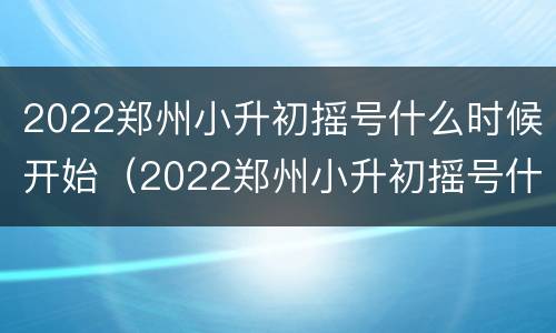 2022郑州小升初摇号什么时候开始（2022郑州小升初摇号什么时候开始的）