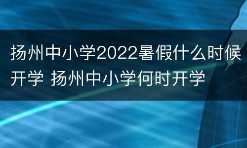 扬州中小学2022暑假什么时候开学 扬州中小学何时开学