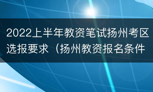 2022上半年教资笔试扬州考区选报要求（扬州教资报名条件）